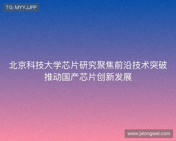 北京科技大学芯片研究聚焦前沿技术突破推动国产芯片创新发展